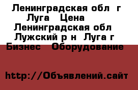 Ленинградская обл. г.Луга › Цена ­ 1 - Ленинградская обл., Лужский р-н, Луга г. Бизнес » Оборудование   